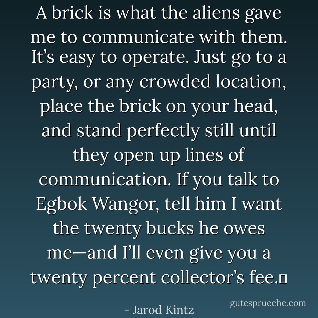 A brick is what the aliens gave me to communicate with them. It’s easy to operate. Just go to a party, or any crowded location, place the brick on your head, and stand perfectly still until they open up lines of communication. If you talk to Egbok Wangor, tell him I want the twenty bucks he owes me—and I’ll even give you a twenty percent collector’s fee.  - Jarod Kintz