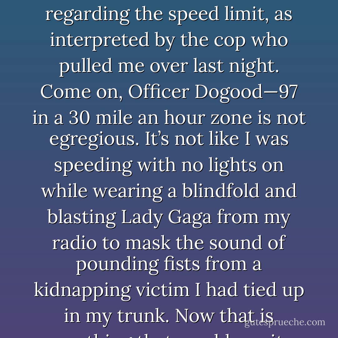 Through the miracle of science, or divine intervention, a brick could be made soft, like Jell-O, and a blanket could be made rigid, like the laws regarding the speed limit, as interpreted by the cop who pulled me over last night. Come on, Officer Dogood—97 in a 30 mile an hour zone is not egregious. It’s not like I was speeding with no lights on while wearing a blindfold and blasting Lady Gaga from my radio to mask the sound of pounding fists from a kidnapping victim I had tied up in my trunk. Now that is something that would merit a stiff penalty, like a parking ticket, or maybe a stern warning.   - Jarod Kintz