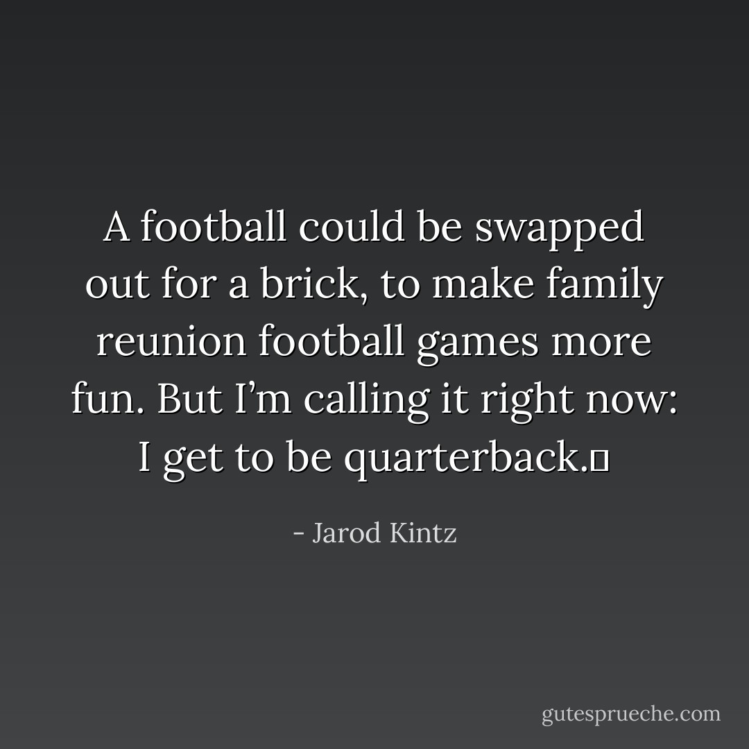 A football could be swapped out for a brick, to make family reunion football games more fun. But I’m calling it right now: I get to be quarterback.  - Jarod Kintz