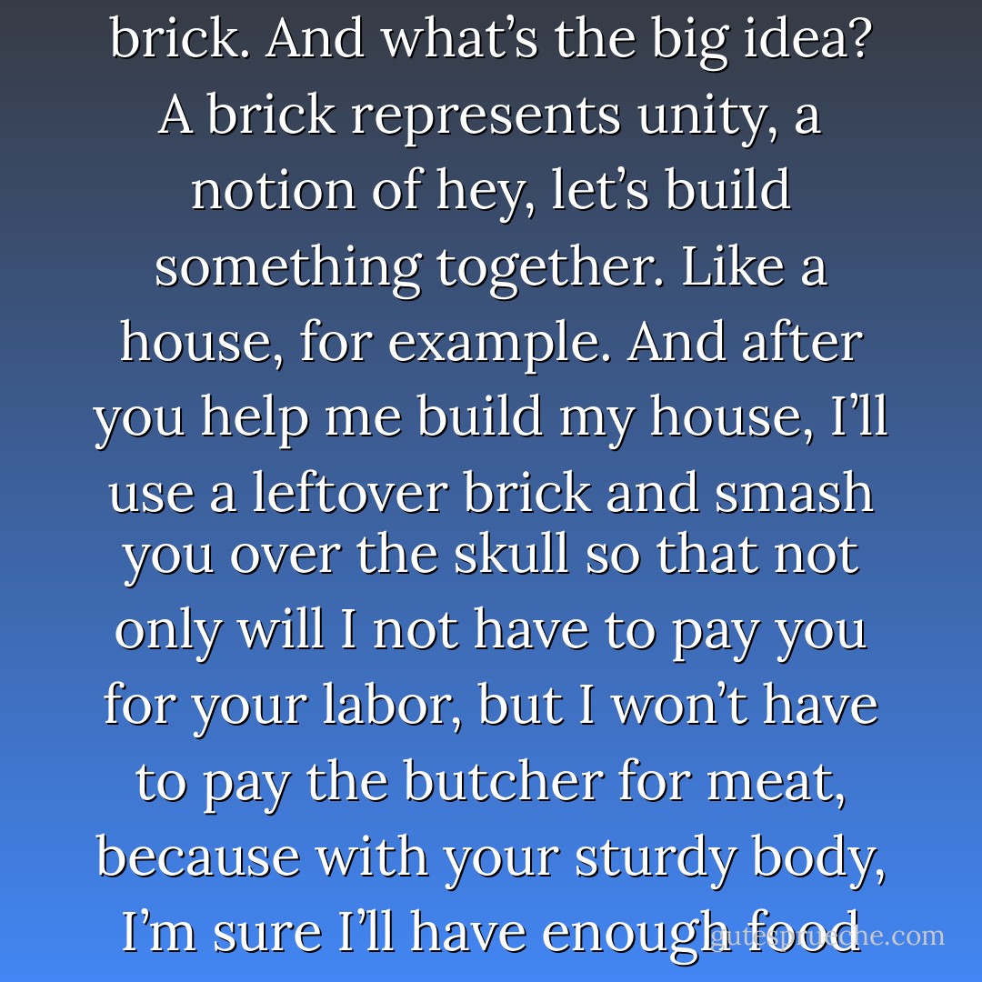A brick is a duplicate. It is a physical copy of the idea for a brick. And what’s the big idea? A brick represents unity, a notion of hey, let’s build something together. Like a house, for example. And after you help me build my house, I’ll use a leftover brick and smash you over the skull so that not only will I not have to pay you for your labor, but I won’t have to pay the butcher for meat, because with your sturdy body, I’m sure I’ll have enough food to feed my family for a year.   - Jarod Kintz