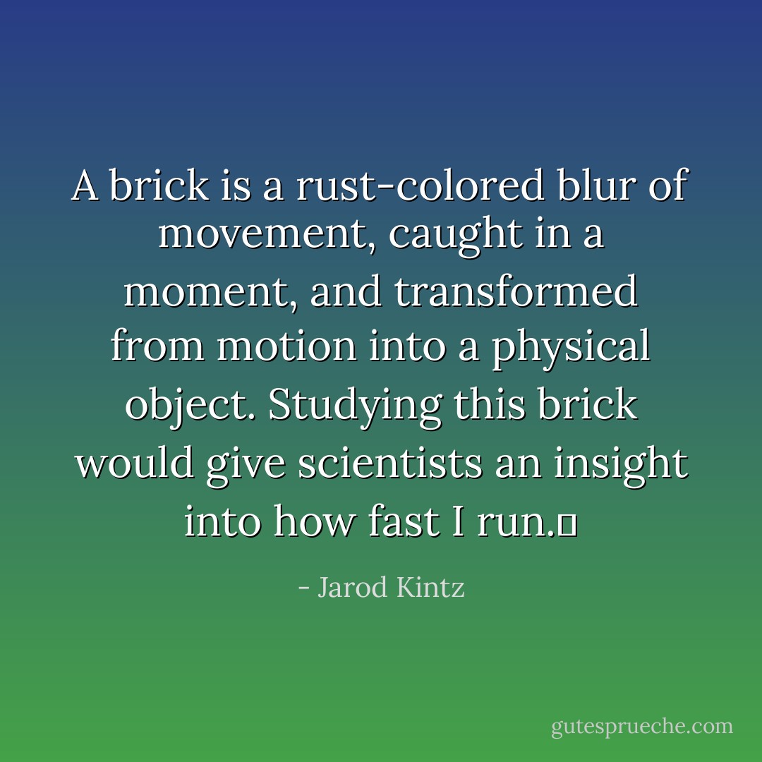 A brick is a rust-colored blur of movement, caught in a moment, and transformed from motion into a physical object. Studying this brick would give scientists an insight into how fast I run.  - Jarod Kintz