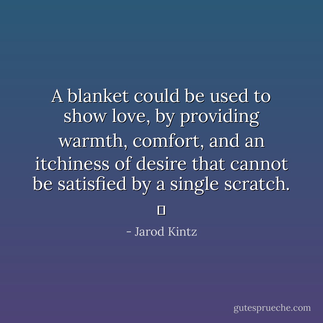 A blanket could be used to show love, by providing warmth, comfort, and an itchiness of desire that cannot be satisfied by a single scratch.   - Jarod Kintz