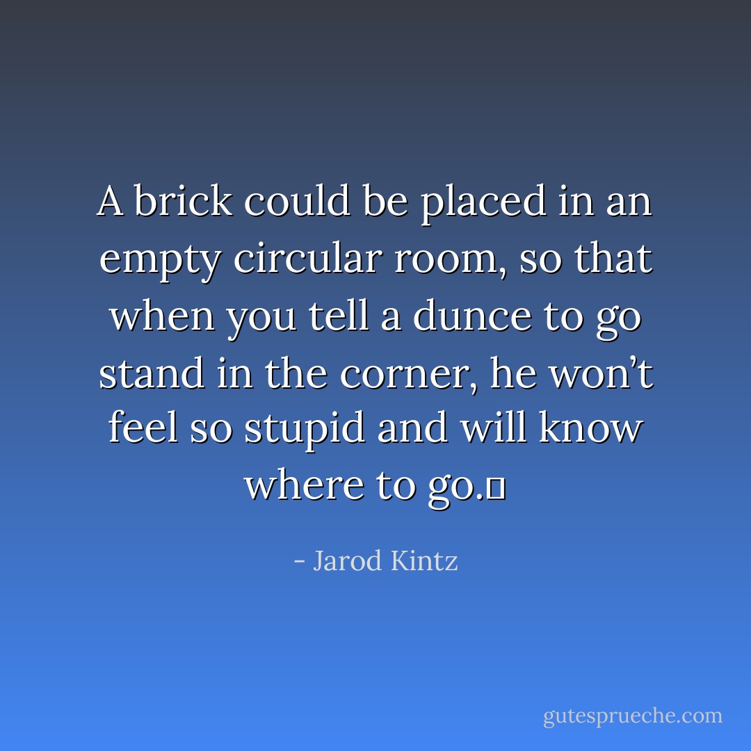 A brick could be placed in an empty circular room, so that when you tell a dunce to go stand in the corner, he won’t feel so stupid and will know where to go.  - Jarod Kintz
