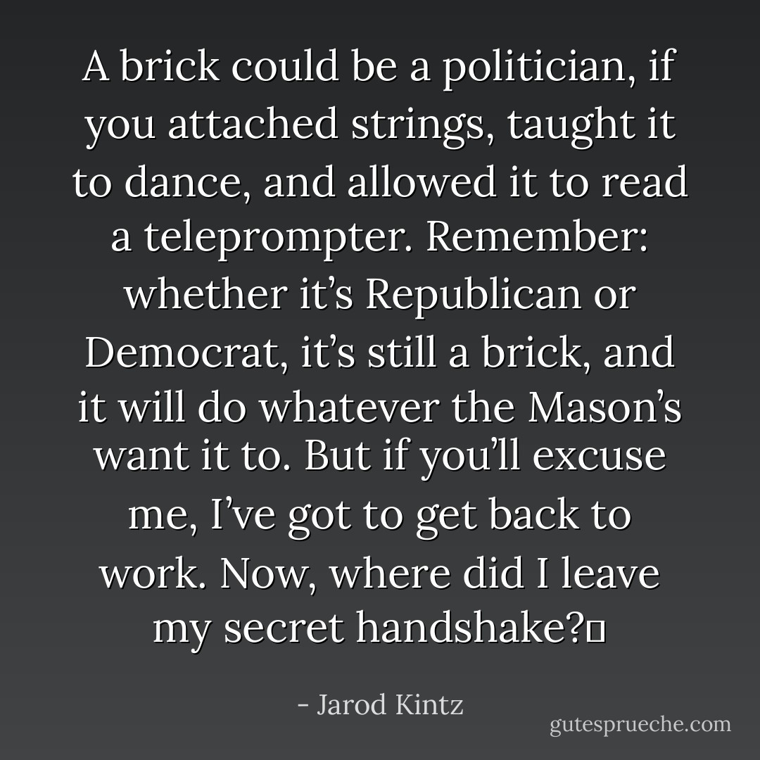 A brick could be a politician, if you attached strings, taught it to dance, and allowed it to read a teleprompter. Remember: whether it’s Republican or Democrat, it’s still a brick, and it will do whatever the Mason’s want it to. But if you’ll excuse me, I’ve got to get back to work. Now, where did I leave my secret handshake?  - Jarod Kintz