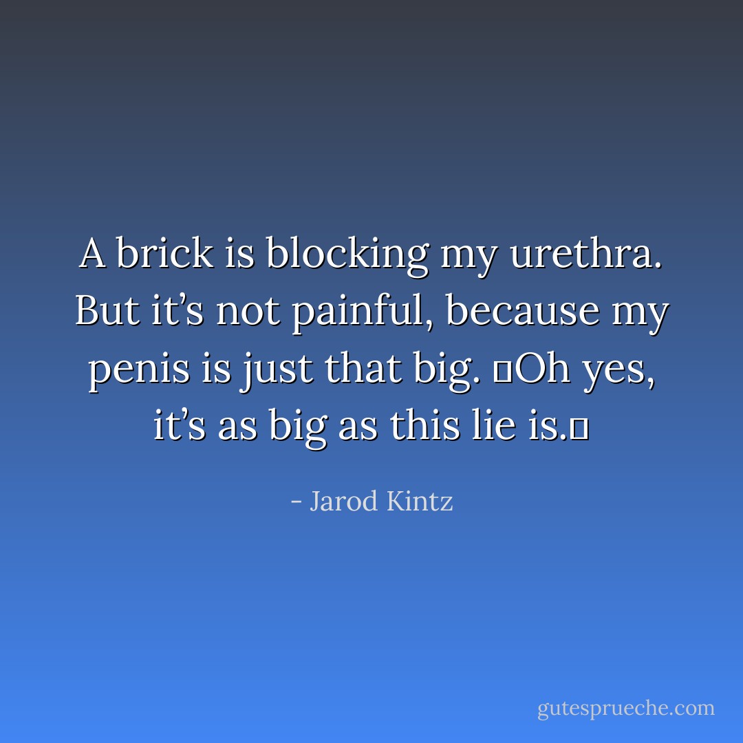 A brick is blocking my urethra. But it’s not painful, because my penis is just that big.  Oh yes, it’s as big as this lie is.  - Jarod Kintz