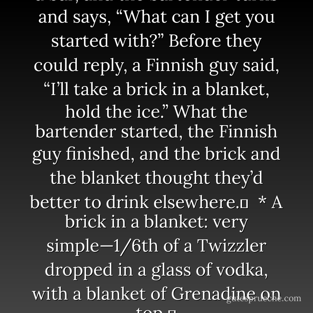 A brick and a blanket walk into a bar, and the bartender turns and says, “What can I get you started with?” Before they could reply, a Finnish guy said, “I’ll take a brick in a blanket, hold the ice.” What the bartender started, the Finnish guy finished, and the brick and the blanket thought they’d better to drink elsewhere. <br /><br />* A brick in a blanket: very simple—1/6th of a Twizzler dropped in a glass of vodka, with a blanket of Grenadine on top.  - Jarod Kintz