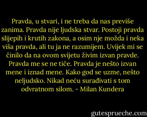 Pravda, u stvari, i ne treba da nas previše zanima. Pravda nije ljudska stvar. Postoji pravda slijepih i krutih zakona, a osim nje možda i neka viša pravda, ali tu ja ne razumijem. Uvijek mi se činilo da na ovom svijetu živim izvan pravde. Pravda me se ne tiče. Pravda je nešto izvan mene i iznad mene. Kako god se uzme, nešto neljudsko. Nikad neću surađivati s tom odvratnom silom. - Milan Kundera