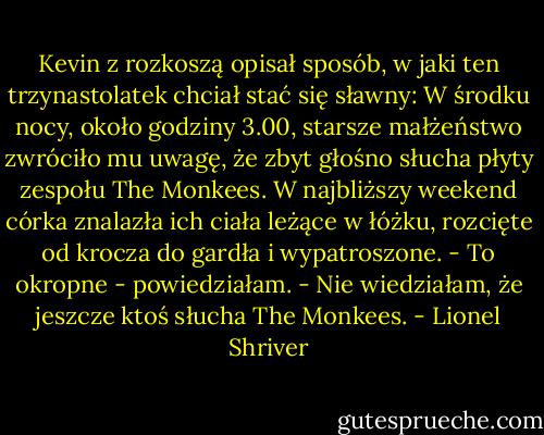Kevin z rozkoszą opisał sposób, w jaki ten trzynastolatek chciał stać się sławny: W środku nocy, około godziny 3.00, starsze małżeństwo zwróciło mu uwagę, że zbyt głośno słucha płyty zespołu The Monkees. W najbliższy weekend córka znalazła ich ciała leżące w łóżku, rozcięte od krocza do gardła i wypatroszone.<br />- To okropne - powiedziałam. - Nie wiedziałam, że jeszcze ktoś słucha The Monkees. - Lionel Shriver