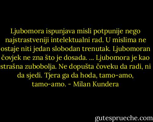 Ljubomora ispunjava misli potpunije nego najstrastveniji intelektualni rad. U mislima ne ostaje niti jedan slobodan trenutak. Ljubomoran čovjek ne zna što je dosada.<br />...<br />Ljubomora je kao strašna zubobolja. Ne dopušta čoveku da radi, ni da sjedi. Tjera ga da hoda, tamo-amo, tamo-amo. - Milan Kundera