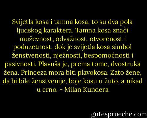 Svijetla kosa i tamna kosa, to su dva pola ljudskog karaktera. Tamna kosa znači muževnost, odvažnost, otvorenost i poduzetnost, dok je svijetla kosa simbol ženstvenosti, nježnosti, bespomoćnosti i pasivnosti. Plavuša je, prema tome, dvostruka žena. Princeza mora biti plavokosa. Zato žene, da bi bile ženstvenije, boje kosu u žuto, a nikad u crno. - Milan Kundera