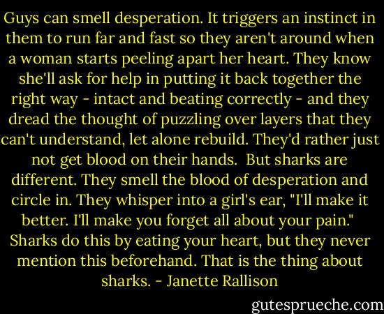 Guys can smell desperation. It triggers an instinct in them to run far and fast so they aren't around when a woman starts peeling apart her heart. They know she'll ask for help in putting it back together the right way - intact and beating correctly - and they dread the thought of puzzling over layers that they can't understand, let alone rebuild. They'd rather just not get blood on their hands.<br /><br />But sharks are different. They smell the blood of desperation and circle in. They whisper into a girl's ear, "I'll make it better. I'll make you forget all about your pain."<br /><br />Sharks do this by eating your heart, but they never mention this beforehand. That is the thing about sharks. - Janette Rallison