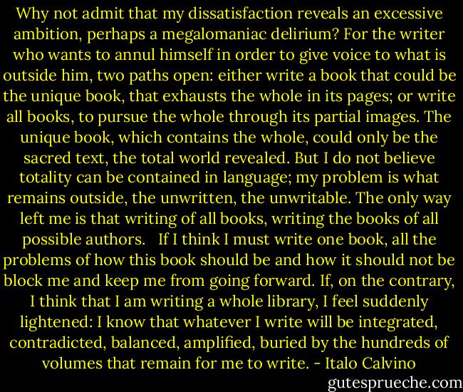 Why not admit that my dissatisfaction reveals an excessive ambition, perhaps a megalomaniac delirium? For the writer who wants to annul himself in order to give voice to what is outside him, two paths open: either write a book that could be the unique book, that exhausts the whole in its pages; or write all books, to pursue the whole through its partial images. The unique book, which contains the whole, could only be the sacred text, the total world revealed. But I do not believe totality can be contained in language; my problem is what remains outside, the unwritten, the unwritable. The only way left me is that writing of all books, writing the books of all possible authors.<br /> <br />If I think I must write one book, all the problems of how this book should be and how it should not be block me and keep me from going forward. If, on the contrary, I think that I am writing a whole library, I feel suddenly lightened: I know that whatever I write will be integrated, contradicted, balanced, amplified, buried by the hundreds of volumes that remain for me to write. - Italo Calvino