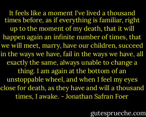 It feels like a moment I've lived a thousand times before, as if everything is familiar, right up to the moment of my death, that it will happen again an infinite number of times, that we will meet, marry, have our children, succeed in the ways we have, fail in the ways we have, all exactly the same, always unable to change a thing. I am again at the bottom of an unstoppable wheel, and when I feel my eyes close for death, as they have and will a thousand times, I awake. - Jonathan Safran Foer