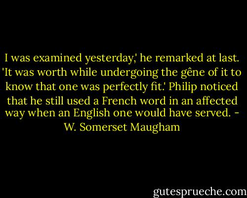 I was examined yesterday,' he remarked at last. 'It was worth while undergoing the gêne of it to know that one was perfectly fit.'<br />Philip noticed that he still used a French word in an affected way when an English one would have served. - W. Somerset Maugham
