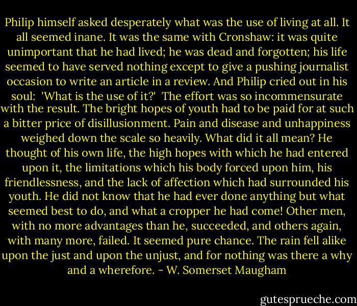 Philip himself asked desperately what was the use of living at all. It all seemed inane. It was the same with Cronshaw: it was quite unimportant that he had lived; he was dead and forgotten; his life seemed to have served nothing except to give a pushing journalist occasion to write an article in a review. And Philip cried out in his soul:<br /><br />'What is the use of it?'<br /><br />The effort was so incommensurate with the result. The bright hopes of youth had to be paid for at such a bitter price of disillusionment. Pain and disease and unhappiness weighed down the scale so heavily. What did it all mean? He thought of his own life, the high hopes with which he had entered upon it, the limitations which his body forced upon him, his friendlessness, and the lack of affection which had surrounded his youth. He did not know that he had ever done anything but what seemed best to do, and what a cropper he had come! Other men, with no more advantages than he, succeeded, and others again, with many more, failed. It seemed pure chance. The rain fell alike upon the just and upon the unjust, and for nothing was there a why and a wherefore. - W. Somerset Maugham