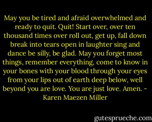 May you be tired and afraid<br />overwhelmed and ready to quit.<br />Quit!<br />Start over, over<br />ten thousand times over<br />roll out, get up, fall down<br />break into tears<br />open in laughter<br />sing and dance<br />be silly, be glad.<br />May you forget most things,<br />remember everything,<br />come to know in your bones<br />with your blood<br />through your eyes<br />from your lips<br />out of earth<br />deep below, well beyond<br />you are love.<br />You are just love.<br />Amen. - Karen Maezen Miller