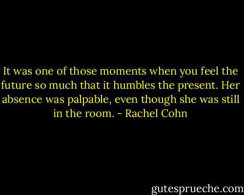 It was one of those moments when you feel the future so much that it humbles the present. Her absence was palpable, even though she was still in the room. - Rachel Cohn