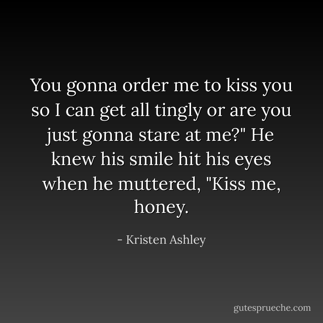 You gonna order me to kiss you so I can get all tingly or are you just gonna stare at me?"<br />He knew his smile hit his eyes when he muttered, "Kiss me, honey. - Kristen Ashley