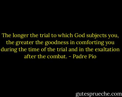 The longer the trial to which God subjects you, the greater the goodness in comforting you during the time of the trial and in the exaltation after the combat. - Padre Pio