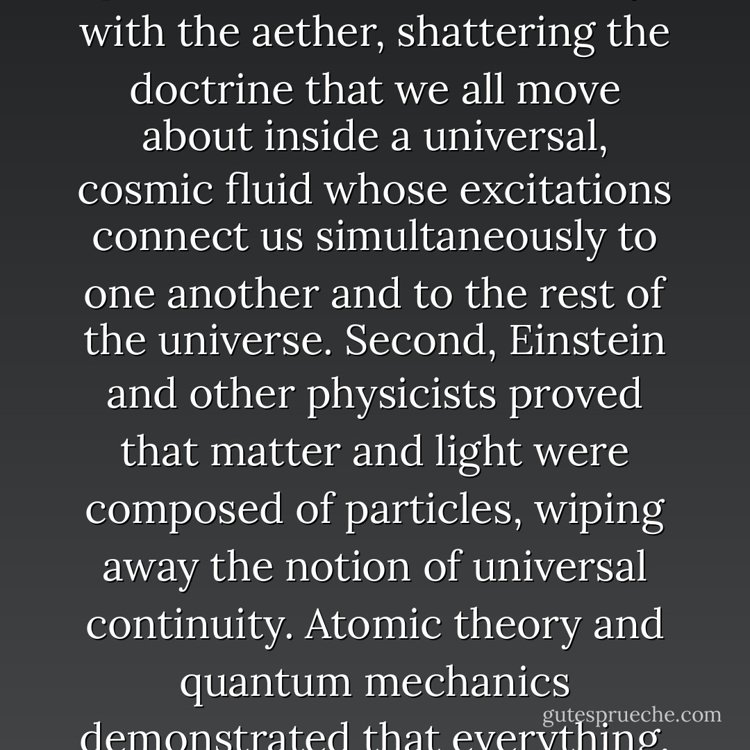 The myth of quantum consciousness sits well with many whose egos have made it impossible for them to accept the insignificant place science perceives for humanity, as modern instruments probe the farthest reaches of space and time. ... quantum consciousness has about as much substance as the aether from which it is composed. Early in this century, quantum mechanics and Einstein’s relativity destroyed the notion of a holistic universe that had seemed within the realm of possibility in the century just past. First, Einstein did away with the aether, shattering the doctrine that we all move about inside a universal, cosmic fluid whose excitations connect us simultaneously to one another and to the rest of the universe. Second, Einstein and other physicists proved that matter and light were composed of particles, wiping away the notion of universal continuity. Atomic theory and quantum mechanics demonstrated that everything, even space and time, exists in discrete bits – quanta. To turn this around and say that twentieth century physics initiated some new holistic view of the universe is a complete misrepresentation of what actually took place. ... The myth of quantum consciousness should take its place along with gods, unicorns, and dragons as yet another product of the fantasies of people unwilling to accept what science, reason, and their own eyes tell them about the world. - Victor J. Stenger
