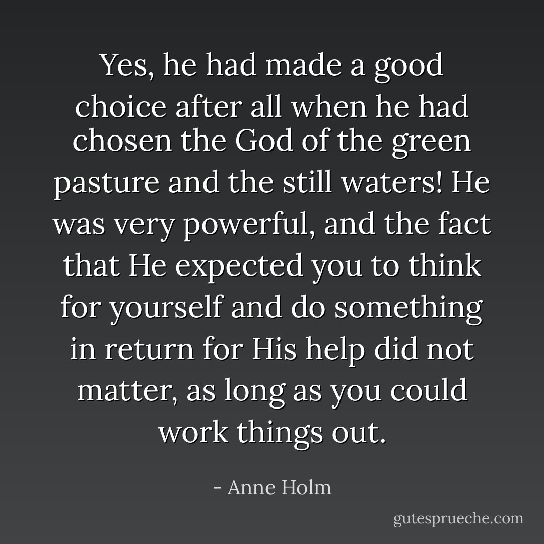 Yes, he had made a good choice after all when he had chosen the God of the green pasture and the still waters! He was very powerful, and the fact that He expected you to think for yourself and do something in return for His help did not matter, as long as you could work things out. - Anne Holm