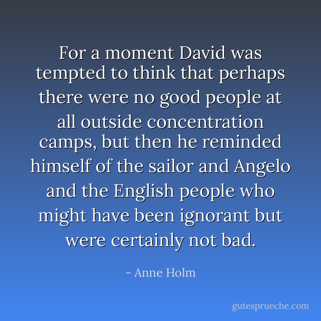 For a moment David was tempted to think that perhaps there were no good people at all outside concentration camps, but then he reminded himself of the sailor and Angelo and the English people who might have been ignorant but were certainly not bad. - Anne Holm