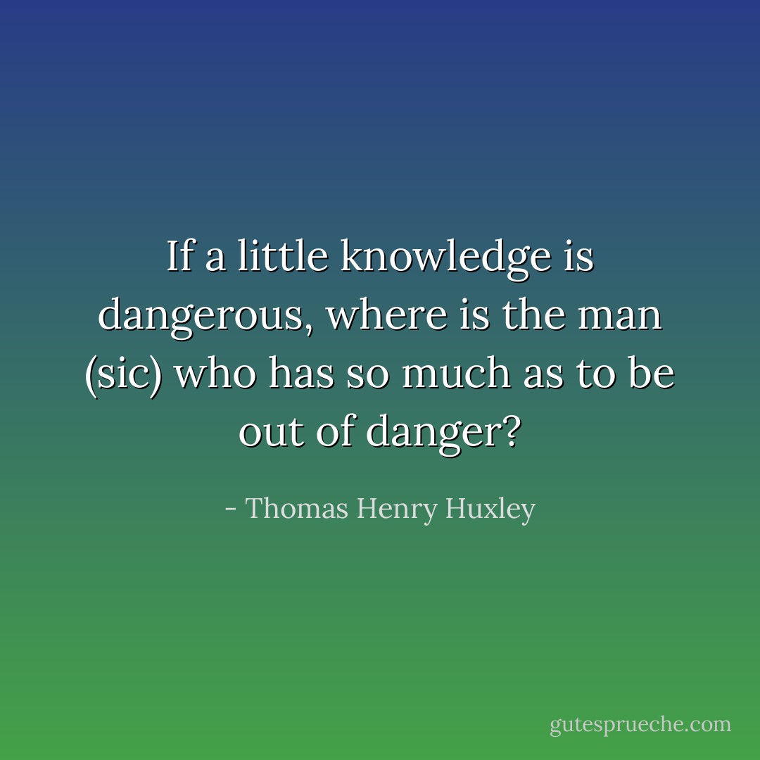 If a little knowledge is dangerous, where is the man (<i>sic</i>) who has so much as to be out of danger? - Thomas Henry Huxley