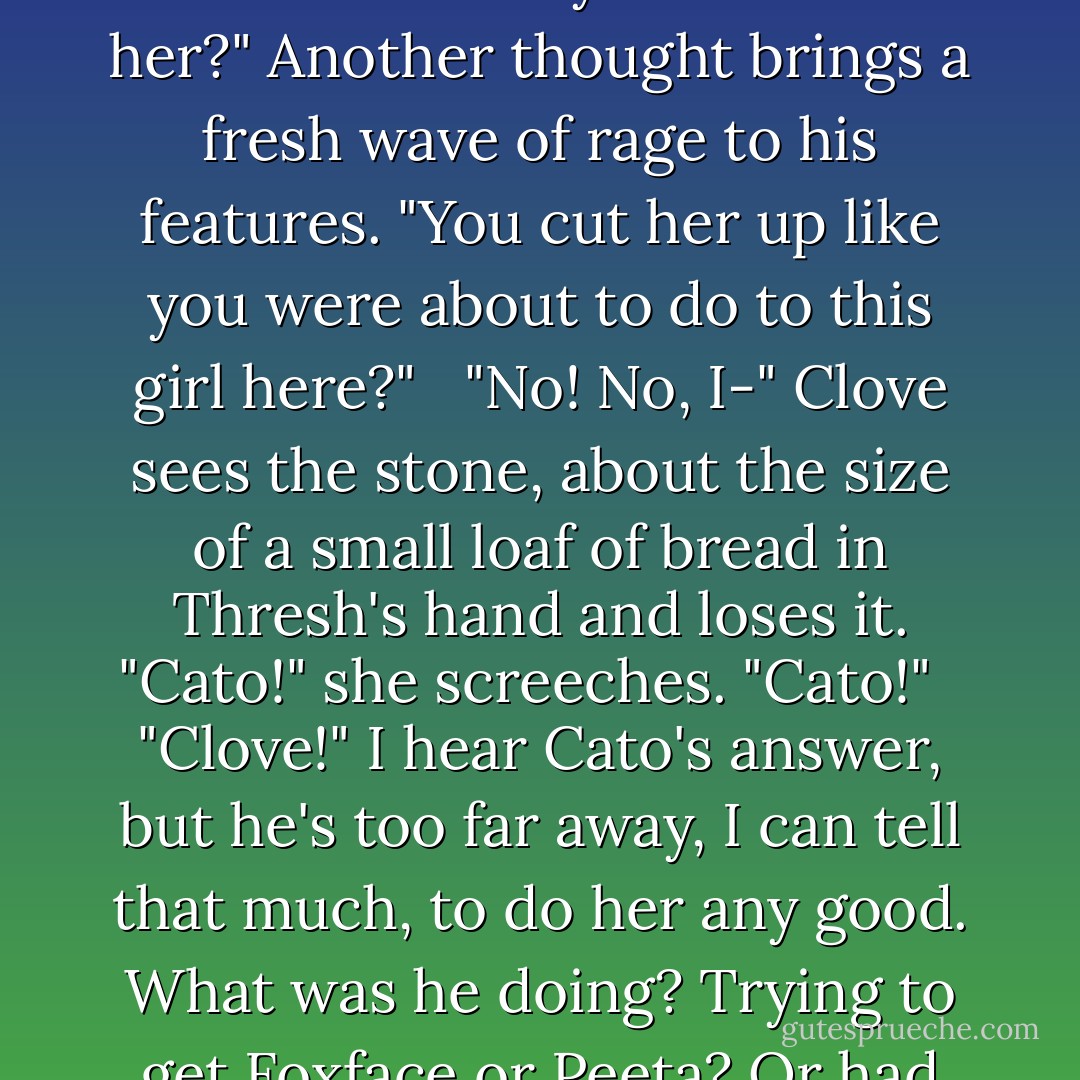When he[Thresh] shouts, I jump, never having heard him speak above a mutter. "What'd you do to that little girl? You kill her?"<br /><br /> Clove is scrambling backwards on all fours, like a frantic insect, too shocked to even call for Cato. "No! No, it wasn't me!"<br /><br /> "You said her name. I heard you. You kill her?" Another thought brings a fresh wave of rage to his features. "You cut her up like you were about to do to this girl here?"<br /><br /> "No! No, I-" Clove sees the stone, about the size of a small loaf of bread in Thresh's hand and loses it. "Cato!" she screeches. "Cato!"<br /><br /> "Clove!" I hear Cato's answer, but he's too far away, I can tell that much, to do her any good. What was he doing? Trying to get Foxface or Peeta? Or had he been lying in wait for Thresh and just badly misjudged his location? <br /><br /> Thresh brings the rock down hard against Clove's temple. It's not bleeding, but I can see the dent in her skull and I know that she's a goner. - Suzanne Collins
