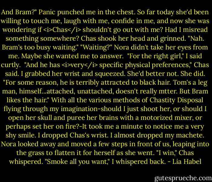 And Bram?"<br />Panic punched me in the chest. So far today she'd been willing to touch me, laugh with me, confide in me, and now she was wondering if <i>Chas</i> shouldn't go out with me? Had I misread something somewhere?<br />Chas shook her head and grinned. "Nah. Bram's too busy waiting."<br />"Waiting?" Nora didn't take her eyes from me. Maybe she wanted me to answer. <br />"For the right girl," I said curtly. <br />"And he has <i>very</i> specific physical preferences," Chas said. I grabbed her wrist and squeezed. She'd better not.<br />She did. "For some reason, he is terribly attracted to black hair. Tom's a leg man, himself...attached, unattached, doesn't really mtter. But Bram likes the hair."<br />With all the various methods of Chastity Disposal flying through my imagination-should I just shoot her, or should I open her skull and puree her brains with a motorized mixer, or perhaps set her on fire?-It took me a minute to notice me a very shy smile.<br />I dropped Chas's wrist. I almost dropped my machete.<br />Nora looked away and moved a few steps in front of us, leaping into the grass to flatten it for herself as she went.<br />"I win," Chas whispered.<br />"Smoke all you want," I whispered back. - Lia Habel