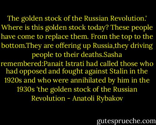 The golden stock of the Russian Revolution.' Where is this golden stock today? These people have come to replace them. From the top to the bottom.They are offering up Russia,they driving people to their deaths.Sasha remembered:Panait Istrati had called those who had opposed and fought against Stalin in the 1920s and who were annihilated by him in the 1930s 'the golden stock of the Russian Revolution - Anatoli Rybakov
