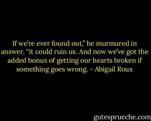 If we’re ever found out,” he murmured in answer, “it could ruin us. And now we’ve got the added bonus of getting our<br />hearts broken if something goes wrong. - Abigail Roux