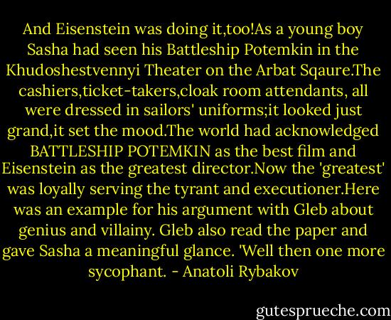 And Eisenstein was doing it,too!As a young boy Sasha had seen his Battleship Potemkin in the Khudoshestvennyi Theater on the Arbat Sqaure.The cashiers,ticket-takers,cloak room attendants, all were dressed in sailors' uniforms;it looked just grand,it set the mood.The world had acknowledged BATTLESHIP POTEMKIN as the best film and Eisenstein as the greatest director.Now the 'greatest' was loyally serving the tyrant and executioner.Here was an example for his argument with Gleb about genius and villainy. Gleb also read the paper and gave Sasha a meaningful glance. 'Well then one more sycophant. - Anatoli Rybakov