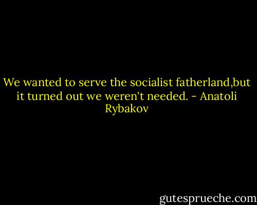 We wanted to serve the socialist fatherland,but it turned out we weren't needed. - Anatoli Rybakov