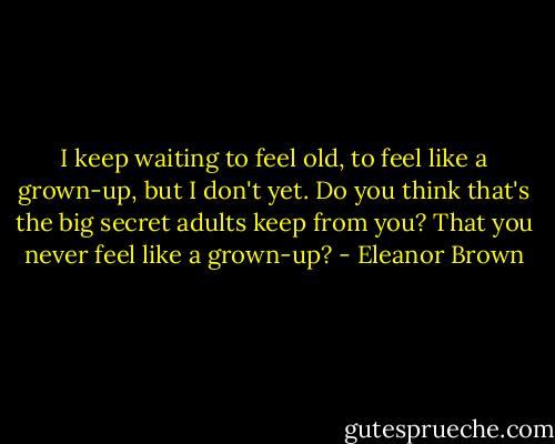I keep waiting to feel old, to feel like a grown-up, but I don't yet. Do you think that's the big secret adults keep from you? That you never feel like a grown-up? - Eleanor Brown