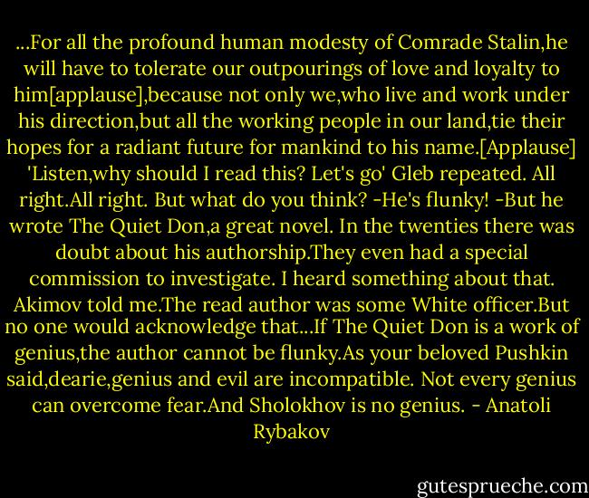 ...For all the profound human modesty of Comrade Stalin,he will have to tolerate our outpourings of love and loyalty to him[applause],because not only we,who live and work under his direction,but all the working people in our land,tie their hopes for a radiant future for mankind to his name.[Applause] 'Listen,why should I read this? Let's go' Gleb repeated. All right.All right. But what do you think?<br />-He's flunky!<br />-But he wrote The Quiet Don,a great novel.<br />In the twenties there was doubt about his authorship.They even had a special commission to investigate.<br />I heard something about that.<br />Akimov told me.The read author was some White officer.But no one would acknowledge that...If The Quiet Don is a work of genius,the author cannot be flunky.As your beloved Pushkin said,dearie,genius and evil are incompatible.<br />Not every genius can overcome fear.And Sholokhov is no genius. - Anatoli Rybakov