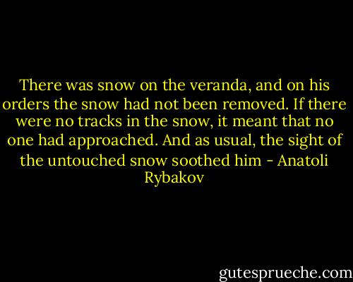 There was snow on the veranda, and on his orders the snow had not been removed. If there were no tracks in the snow, it meant that no one had approached. And as usual, the sight of the untouched snow soothed him - Anatoli Rybakov