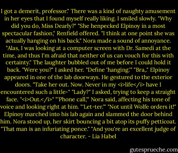 I got a demerit, professor." There was a kind of naughty amusement in her eyes that I found myself really liking.<br />I smiled slowly. "Why did you do, Miss Dearly?"<br />"She henpecked Elpinoy in a most spectacular fashion," Renfield offered. "I think at one point she was actually hanging on his back." Nora made a sound of annoyance. "Alas, I was looking at a computer screen with Dr. Samedi at the time, and thus I'm afraid that neither of us can vouch for this with certainty."<br />The laughter bubbled out of me before I could hold it back. "Were you?" I asked her.<br />"Define 'hanging.'"<br />"Bra,." Elpinoy appeared in one of the lab doorways. He gestured to the exterior doors. "Take her out. Now. Never in my <i>life</i> have I encountered such a little-"<br />"Lady?" I asked, trying to keep a straight face.<br />"<i>Out.</i>"<br />"'Phone call,'" Nora said, affecting his tone of voice and looking right at him. "'Let-ter.'"<br />"Not until Wolfe orders it!" Elpinoy marched into his lab again and slammed the door behind him.<br />Nora stood up, her skirt bouncing a bit atop its puffy petticoat. "That man is an infuriating ponce."<br />"And you're an excellent judge of character. - Lia Habel