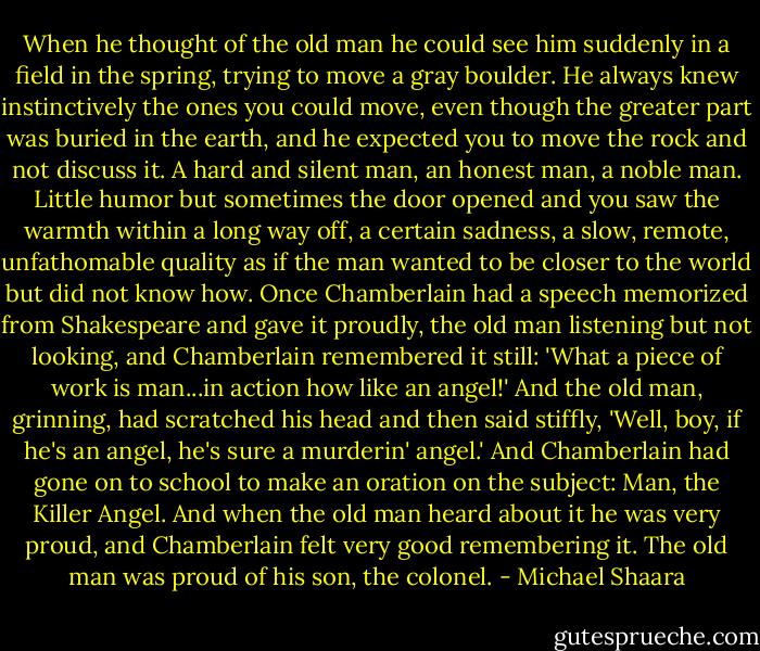 When he thought of the old man he could see him suddenly in a field in the spring, trying to move a gray boulder. He always knew instinctively the ones you could move, even though the greater part was buried in the earth, and he expected you to move the rock and not discuss it. A hard and silent man, an honest man, a noble man. Little humor but sometimes the door opened and you saw the warmth within a long way off, a certain sadness, a slow, remote, unfathomable quality as if the man wanted to be closer to the world but did not know how. Once Chamberlain had a speech memorized from Shakespeare and gave it proudly, the old man listening but not looking, and Chamberlain remembered it still: 'What a piece of work is man...in action how like an angel!' And the old man, grinning, had scratched his head and then said stiffly, 'Well, boy, if he's an angel, he's sure a murderin' angel.' And Chamberlain had gone on to school to make an oration on the subject: Man, the Killer Angel. And when the old man heard about it he was very proud, and Chamberlain felt very good remembering it. The old man was proud of his son, the colonel. - Michael Shaara
