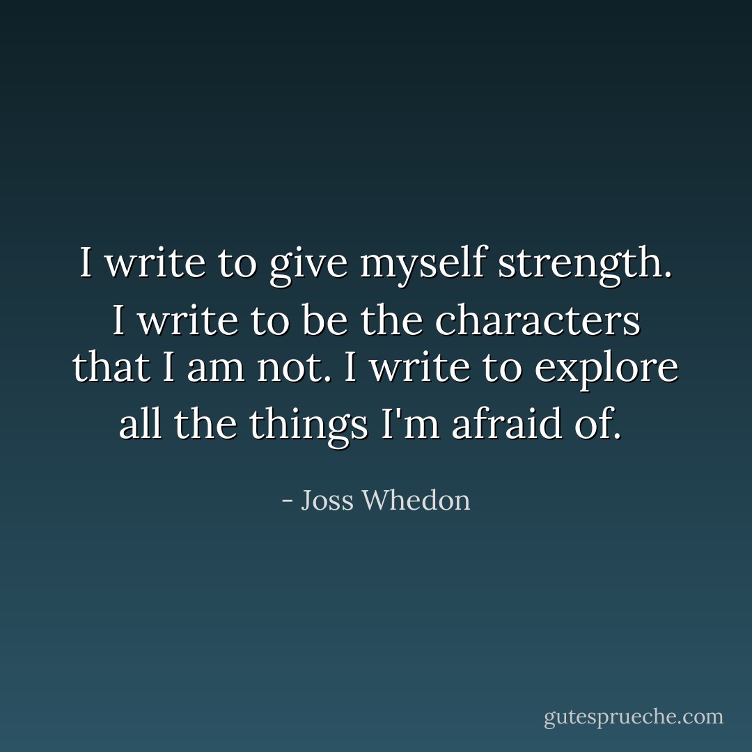 I write to give myself strength. I write to be the characters that I am not. I write to explore all the things I'm afraid of.  - Joss Whedon