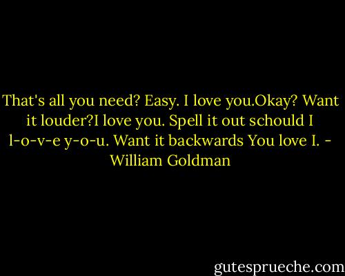 That's all you need? Easy. I love you.Okay? Want it louder?I love you. Spell it out schould I l-o-v-e y-o-u. Want it backwards You love I. - William Goldman