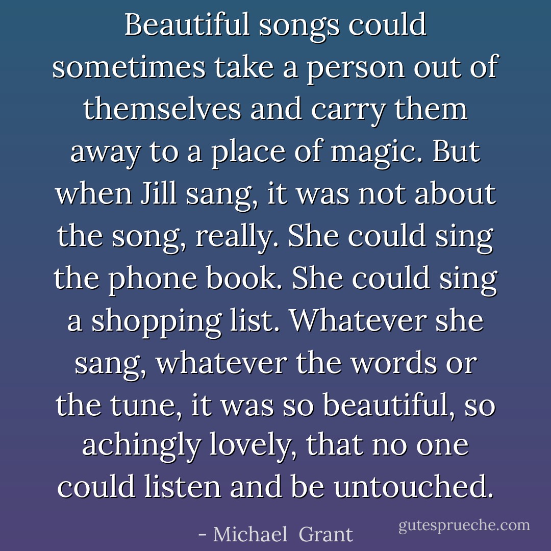 Beautiful songs could sometimes take a person out of themselves and carry them away to a place of magic. But when Jill sang, it was not about the song, really. She could sing the phone book. She could sing a shopping list. Whatever she sang, whatever the words or the tune, it was so beautiful, so achingly lovely, that no one could listen and be untouched. - Michael  Grant