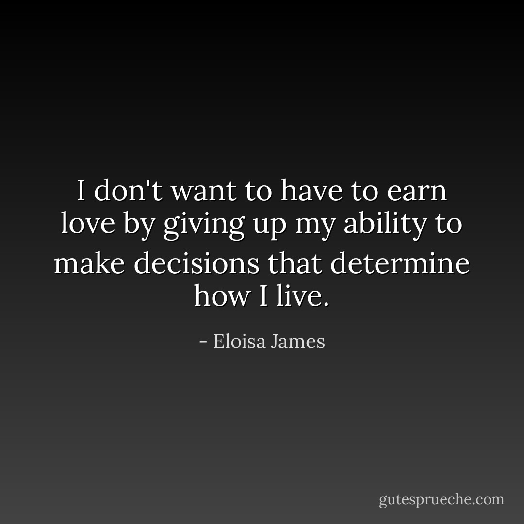 I don't want to have to earn love by giving up my ability to make decisions that determine how I live. - Eloisa James