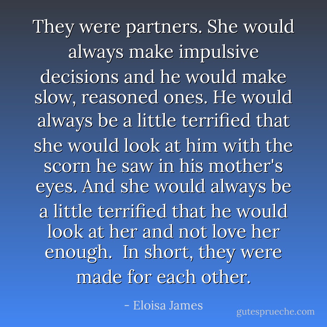 They were partners. She would always make impulsive decisions and he would make slow, reasoned ones. He would always be a little terrified that she would look at him with the scorn he saw in his mother's eyes. And she would always be a little terrified that he would look at her and not love her enough.<br /><br />In short, they were made for each other. - Eloisa James