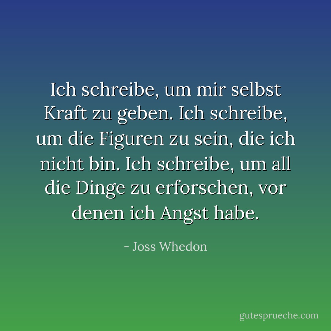 Ich schreibe, um mir selbst Kraft zu geben. Ich schreibe, um die Figuren zu sein, die ich nicht bin. Ich schreibe, um all die Dinge zu erforschen, vor denen ich Angst habe. - Joss Whedon<