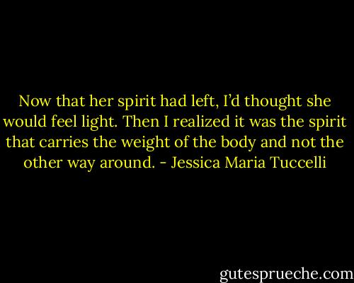 Now that her spirit had left, I’d thought she would feel light. Then I realized it was the spirit that carries the weight of the body and not the other way around. - Jessica Maria Tuccelli
