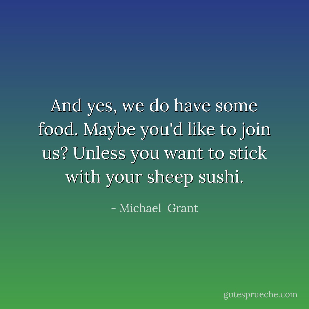 And yes, we do have some food. Maybe you'd like to join us? Unless you want to stick with your sheep sushi. - Michael  Grant