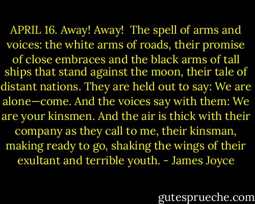 APRIL 16. Away! Away! <br />The spell of arms and voices: the white arms of roads, their promise of close embraces and the black arms of tall ships that stand against the moon, their tale of distant nations. They are held out to say: We are alone—come. And the voices say with them: We are your kinsmen. And the air is thick with their company as they call to me, their kinsman, making ready to go, shaking the wings of their exultant and terrible youth. - James Joyce