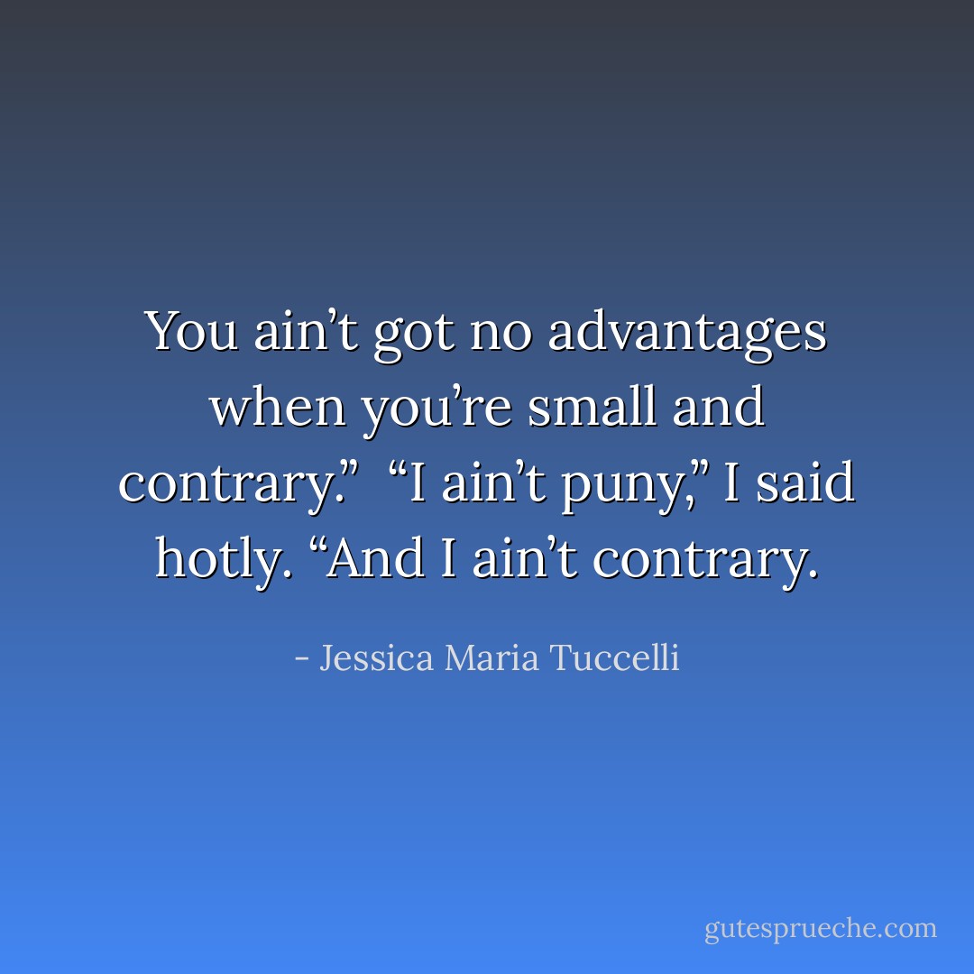 You ain’t got no advantages when you’re small and contrary.”<br /><br />“I ain’t puny,” I said hotly. “And I ain’t contrary. - Jessica Maria Tuccelli