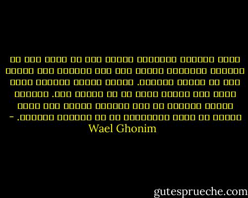 ستظل الثورة المصرية مدينة لكل من ألقي حجر في المياة الراكدة وقتما كان هذا مغامرة غير محوبة بكل ما تعنيه الكلمة. كانوا وقتها يهتفون ثورة ثورة حتي النصر ثورة في كل شوارع مصر. وكأنهم كانوا يؤمنون أن هذه البلاد سيحدث بها ثورة عاجلا أم أجلا وسيكونون هم في الصفوف الأولي. - Wael Ghonim