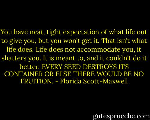 You have neat, tight expectation of what life out to give you, but you won't get it. That isn't what life does. Life does not accommodate you, it shatters you. It is meant to, and it couldn't do it better. EVERY SEED DESTROYS ITS CONTAINER OR ELSE THERE WOULD BE NO FRUITION. - Florida Scott-Maxwell